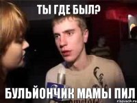 Ты где был? Бульйончик мамы пил