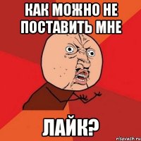 Как можно не поставить мне ЛАЙК?