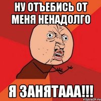 НУ ОТЪЕБИСЬ ОТ МЕНЯ НЕНАДОЛГО Я ЗАНЯТААА!!!