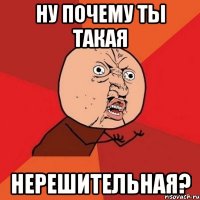 ну почему ты такая нерешительная?