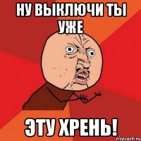 ну выключи ты уже эту ХРЕНЬ!