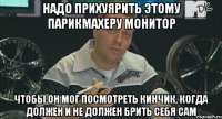 надо прихуярить этому парикмахеру монитор чтобы он мог посмотреть кинчик, когда должен и не должен брить себя сам