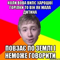 коли вова випє харошої горілки то він як мала дитина повзає по землі і неможе говорити