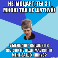 Не, Моцарт, ты з і мною так не шуткуй! У мене пінг выше 30 в жызни не піднімався! Ти мене за шо кікнув?