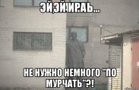 Эй Ира Не нужно немного "по мурчать"?!