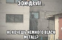 эЙ, ДРУГ! НЕ ХОЧЕШЬ НЕМНОГО BLACK METALL?