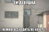 Ей, девушка немного сходить не хочете?