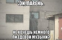 ЭЙ, ПАРЕНЬ НЕ ХОЧЕШЬ НЕМНОГО ПИЗДЁВОЙ МУЗЫКИ?