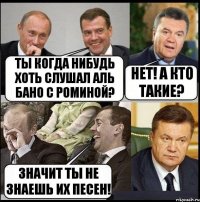 ты когда нибудь хоть слушал Аль Бано с Роминой? нет! а кто такие? значит ты не знаешь их песен!