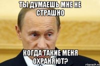 ты думаешь мне не страшно когда такие меня охраняют?