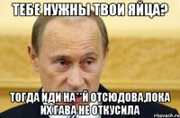 Тебе нужны твои яйца? Тогда иди на**й отсюдова,пока их гава не откусила