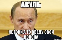 акуль не гони.а то введу свои войска