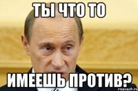 Ты что то имеешь против?