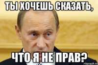 ТЫ ХОЧЕШЬ СКАЗАТЬ, ЧТО Я НЕ ПРАВ?