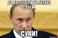 да вы охуели на патане своем, суки!