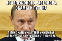 Из телефоного разговора обамы и путина Путин:знаешь ка я теперь нызывая аляску? Обама:ну и как же? Путин:айс крым