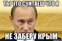 ТЫ ЧТО СЧИТАЕШ ЧТО Я НЕ ЗАБЕРУ КРЫМ