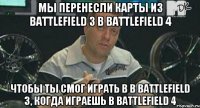 мы перенесли карты из Battlefield 3 в Battlefield 4 чтобы ты смог играть в в Battlefield 3, когда играешь в Battlefield 4