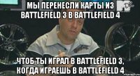 мы перенесли карты из Battlefield 3 в Battlefield 4 чтоб ты играл в Battlefield 3, когда играешь в Battlefield 4