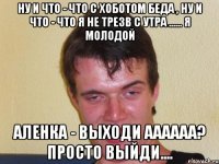 Ну и что - что с хоботом беда , ну и что - что я не трезв с утра ...... Я молодой Аленка - выходи аааааа? Просто выйди....