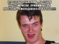 Кто создал тебя такую , по стеклу хоботом рисую , прижимаюсь к простыне - я Молодой и я хочу к тебе !!!!! 