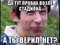 Да тут пробка возле стадиона А ты верил, нет?