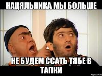 нацяльника мы больше не будем ссать тябе в тапки