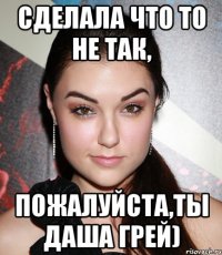 сделала что то не так, Пожалуйста,ты ДАША ГРЕЙ)