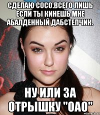 Сделаю сосо.Всего лишь если ты кинешь мне абалденный дабСтепчик. Ну или за Отрышку "Оао"