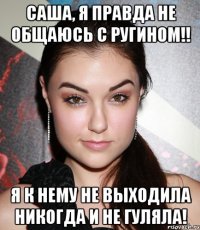 Саша, я правда не общаюсь с Ругином!! Я к нему не выходила никогда и не гуляла!