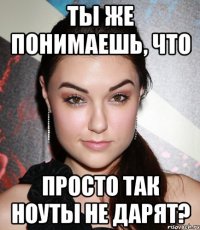 ты же понимаешь, что просто так ноуты не дарят?