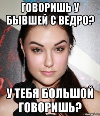 говоришь у бывшей с ведро? у тебя большой говоришь?