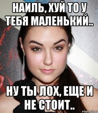 Наиль, хуй то у тебя маленький.. Ну ты лох, еще и не стоит..