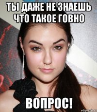 Ты даже не знаешь что такое говно вопрос!