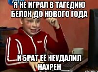 я не играл в тагедию белок до нового года и брат её неудалил нахрен