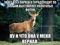 Знает всех парней в городе,ходит по клубам,выставляет полуголые фотки ну и что,она у меня верная.