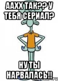 ААХХ ТАК?? У тебя сериал? Ну ты нарвалась!!