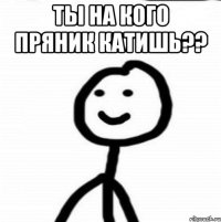 ты на кого пряник катишь?? 