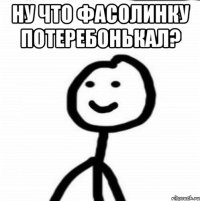 ну что фасолинку потеребонькал? 