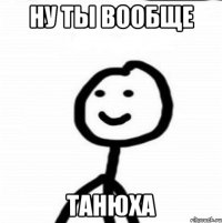 НУ ТЫ ВООБЩЕ ТАНЮХА