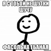 я с тобой не шутки шучу фасолька ебаная