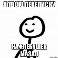 я твою переписку на хлебушек мазал