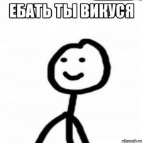 ЕБАТЬ ТЫ ВИКУСЯ 