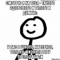 Смотрю я на тебя - такого здорового и тупого и думаю: у вас в школе, наверное, только физкультуру преподавали