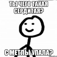 Ты чего такая сердитая? С метлы упала?