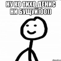 НУ КО ТИХО ДЕНИС НИ БУЩУЙ)00)) 