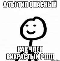 а ты тип опасный как член вихрастый ?)))))