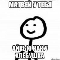 Матвей у тебя Айкью как у хлебушка