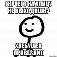 ты чего на улицу не выходишь? хлебушек привезли))