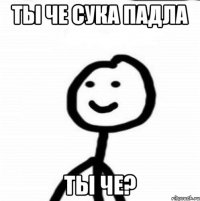 ты че сука падла ты че?